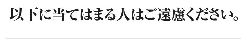ココに当てはまる人にはご遠慮ください